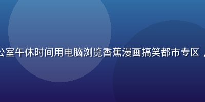 职场白领在办公室午休时间用电脑浏览香蕉漫画搞笑都市专区，表情轻松愉悦